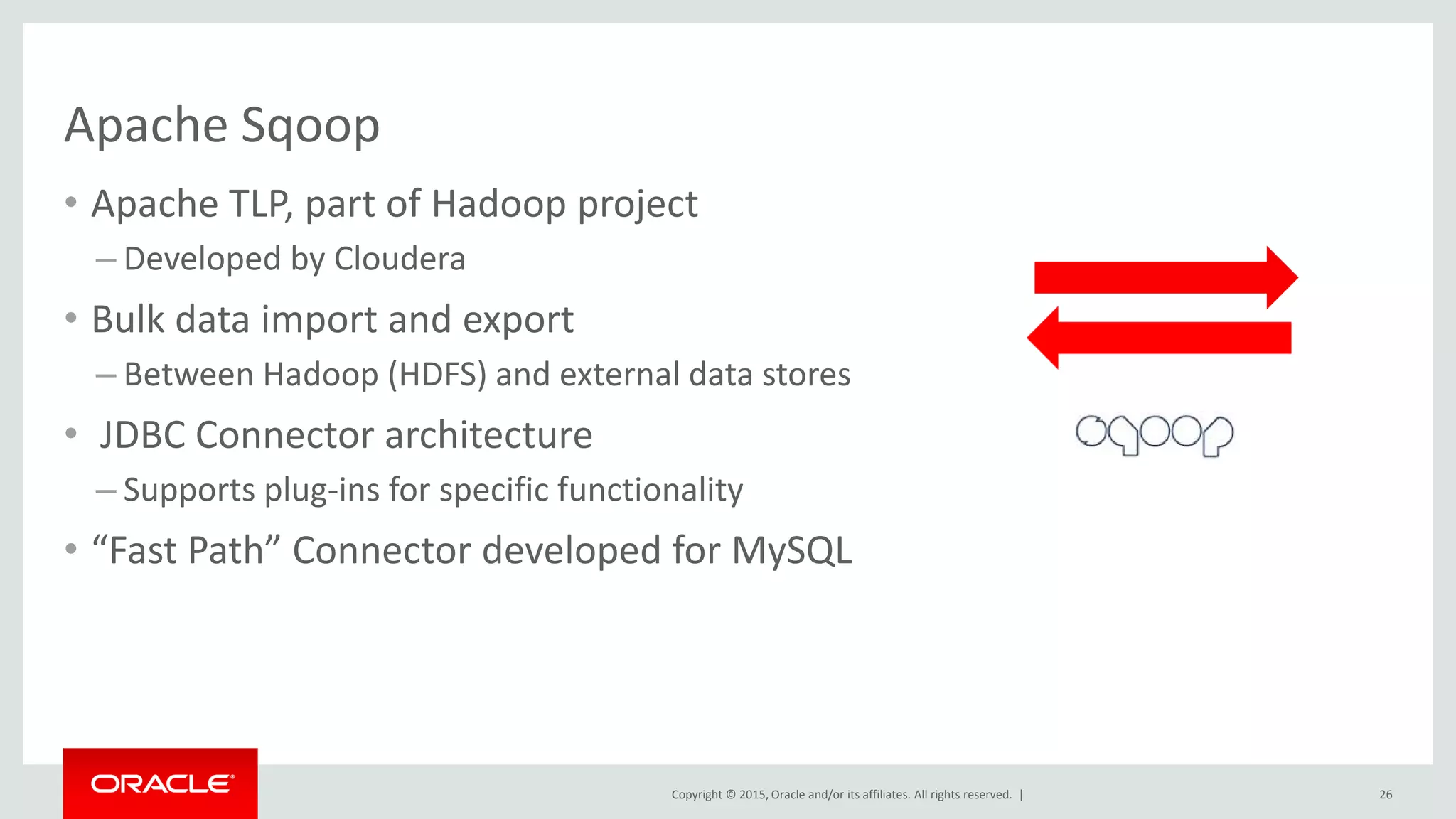 Copyright © 2015, Oracle and/or its affiliates. All rights reserved. |
Apache Sqoop
• Apache TLP, part of Hadoop project
– Developed by Cloudera
• Bulk data import and export
– Between Hadoop (HDFS) and external data stores
• JDBC Connector architecture
– Supports plug-ins for specific functionality
• “Fast Path” Connector developed for MySQL
26
 