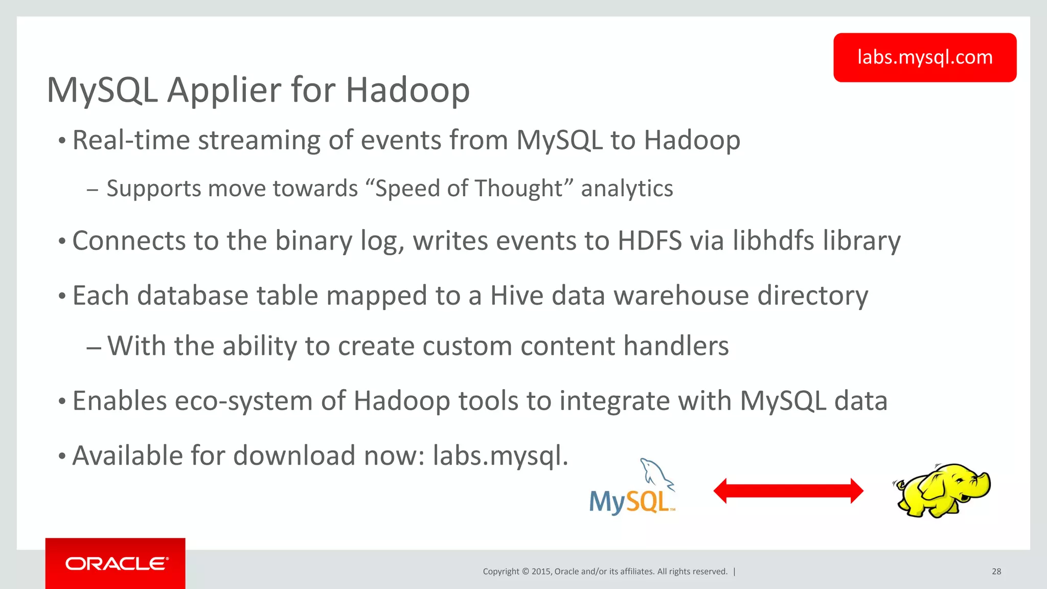 Copyright © 2015, Oracle and/or its affiliates. All rights reserved. |
MySQL Applier for Hadoop
• Real-time streaming of events from MySQL to Hadoop
– Supports move towards “Speed of Thought” analytics
• Connects to the binary log, writes events to HDFS via libhdfs library
• Each database table mapped to a Hive data warehouse directory
– With the ability to create custom content handlers
• Enables eco-system of Hadoop tools to integrate with MySQL data
• Available for download now: labs.mysql.com
labs.mysql.com
28
 