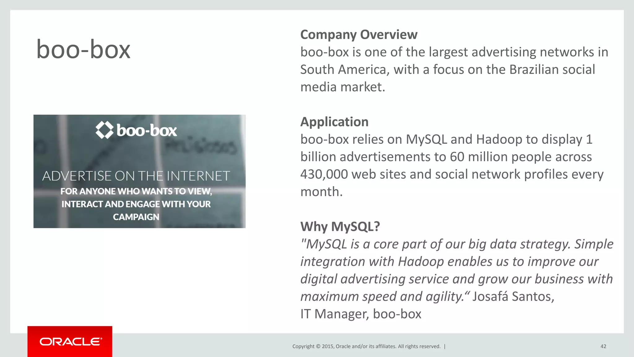 Copyright © 2015, Oracle and/or its affiliates. All rights reserved. |
Company Overview
boo-box is one of the largest advertising networks in
South America, with a focus on the Brazilian social
media market.
Application
boo-box relies on MySQL and Hadoop to display 1
billion advertisements to 60 million people across
430,000 web sites and social network profiles every
month.
Why MySQL?
"MySQL is a core part of our big data strategy. Simple
integration with Hadoop enables us to improve our
digital advertising service and grow our business with
maximum speed and agility.“ Josafá Santos,
IT Manager, boo-box
boo-box
42
 