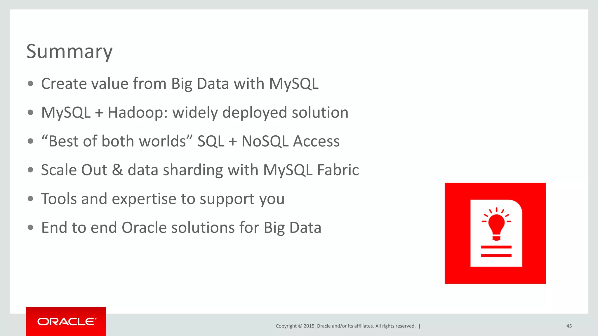 Copyright © 2015, Oracle and/or its affiliates. All rights reserved. |
Summary
• Create value from Big Data with MySQL
• MySQL + Hadoop: widely deployed solution
• “Best of both worlds” SQL + NoSQL Access
• Scale Out & data sharding with MySQL Fabric
• Tools and expertise to support you
• End to end Oracle solutions for Big Data
45
 
