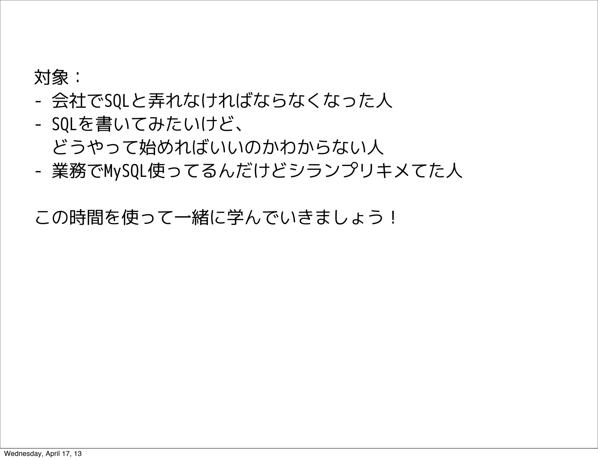 対象：
        - 会社でSQLと弄れなければならなくなった人
        - SQLを書いてみたいけど、
          どうやって始めればいいのかわからない人
        - 業務でMySQL使ってるんだけどシランプリキメてた人

        この時間を使って一緒に学んでいきましょう！




Wednesday, April 17, 13
 