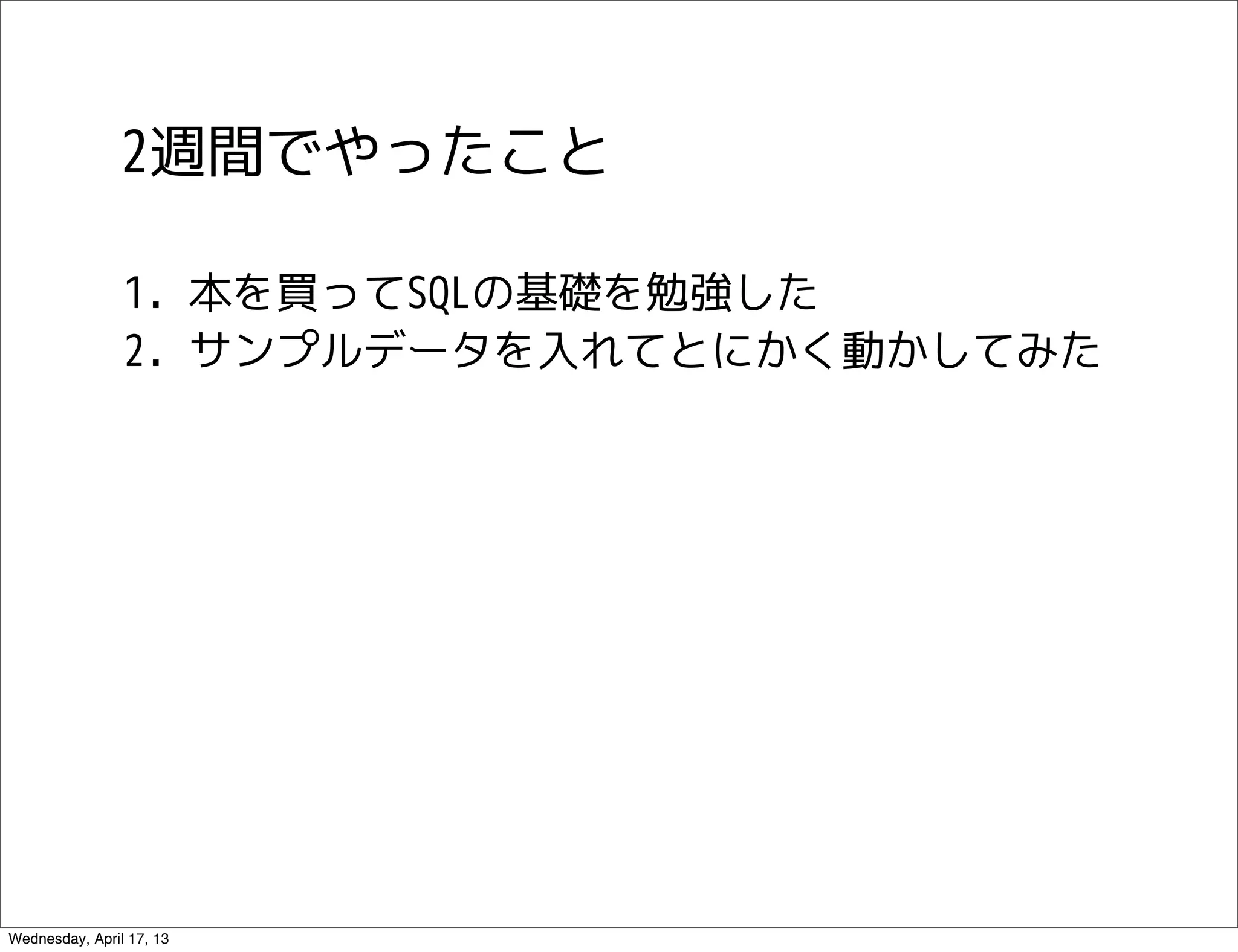 2週間でやったこと

                1. 本を買ってSQLの基礎を勉強した
                2. サンプルデータを入れてとにかく動かしてみた




Wednesday, April 17, 13
 