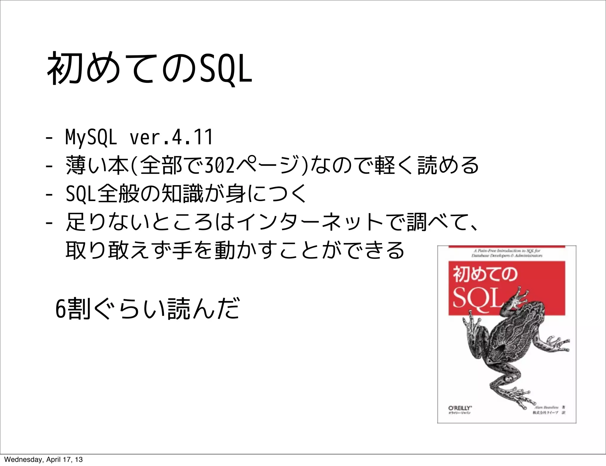 初めてのSQL
           -     MySQL ver.4.11
           -     薄い本(全部で302ページ)なので軽く読める
           -     SQL全般の知識が身につく
           -     足りないところはインターネットで調べて、
                 取り敢えず手を動かすことができる

              6割ぐらい読んだ




Wednesday, April 17, 13
 