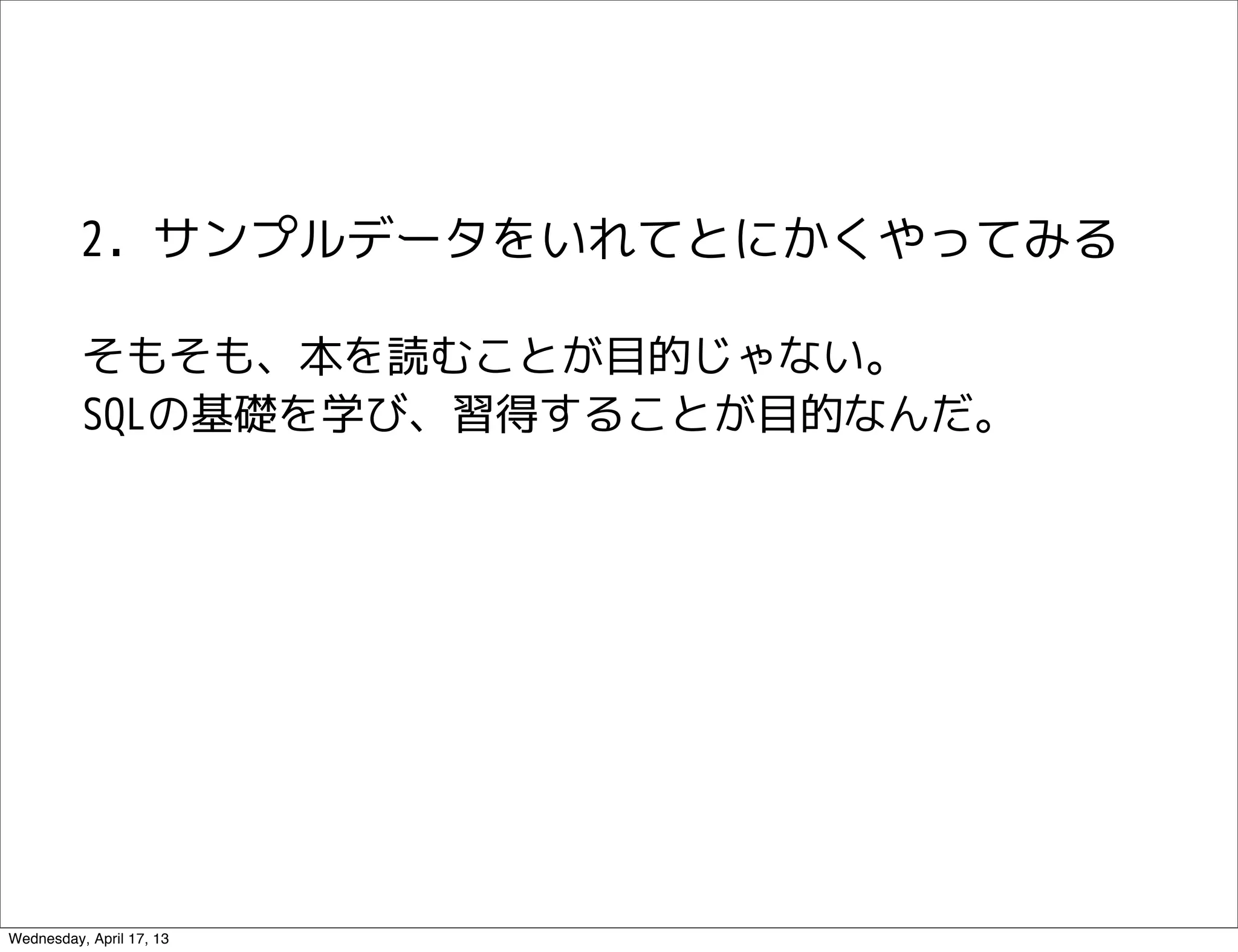 2. サンプルデータをいれてとにかくやってみる

          そもそも、本を読むことが目的じゃない。
          SQLの基礎を学び、習得することが目的なんだ。




Wednesday, April 17, 13
 