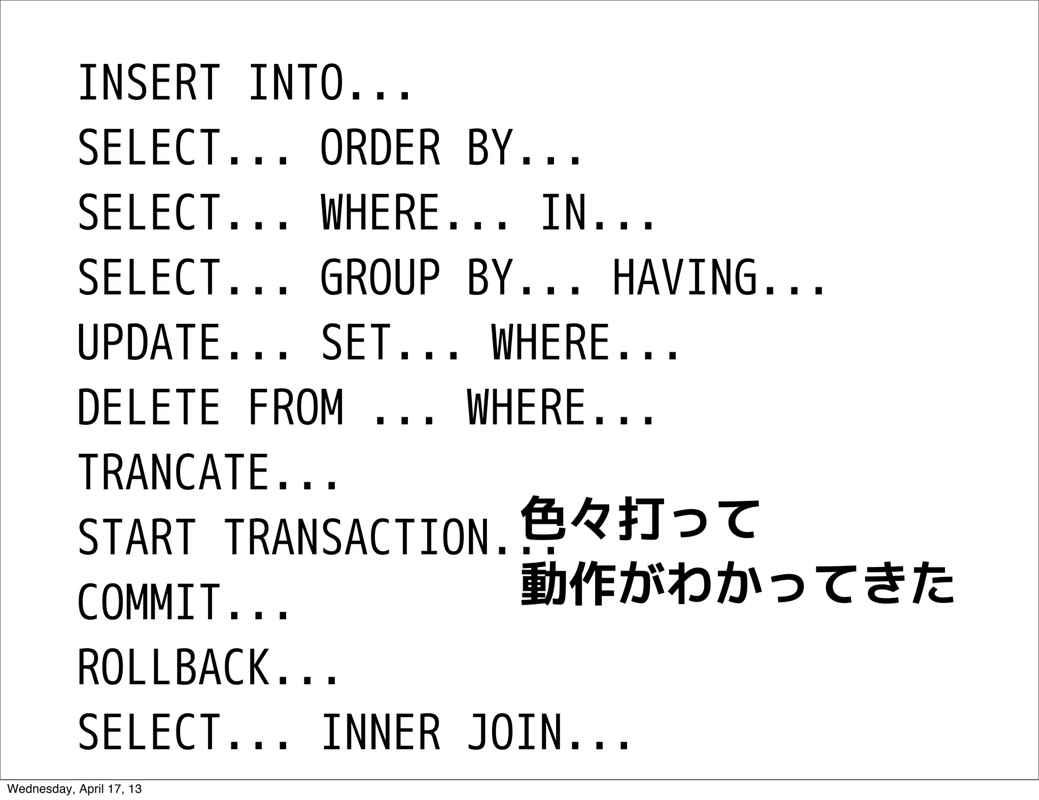 INSERT INTO...
           SELECT... ORDER BY...
           SELECT... WHERE... IN...
           SELECT... GROUP BY... HAVING...
           UPDATE... SET... WHERE...
           DELETE FROM ... WHERE...
           TRANCATE...
                             色々打って
           START TRANSACTION...
           COMMIT...         動作がわかってきた
           ROLLBACK...
           SELECT... INNER JOIN...
Wednesday, April 17, 13
 