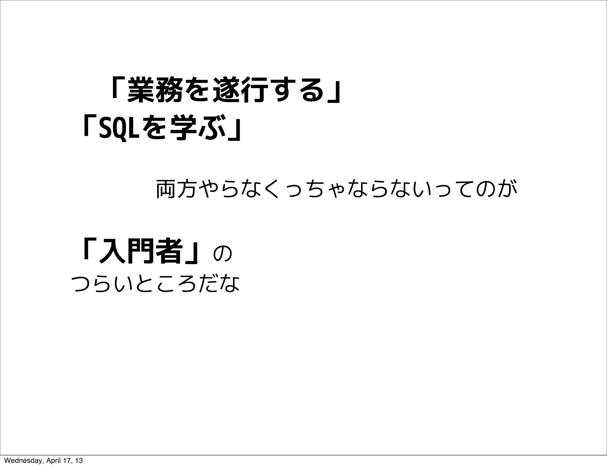 　「業務を遂行する」
                   「SQLを学ぶ」

                   　　　　両方やらなくっちゃならないってのが


                   「入門者」の
                   つらいところだな




Wednesday, April 17, 13
 