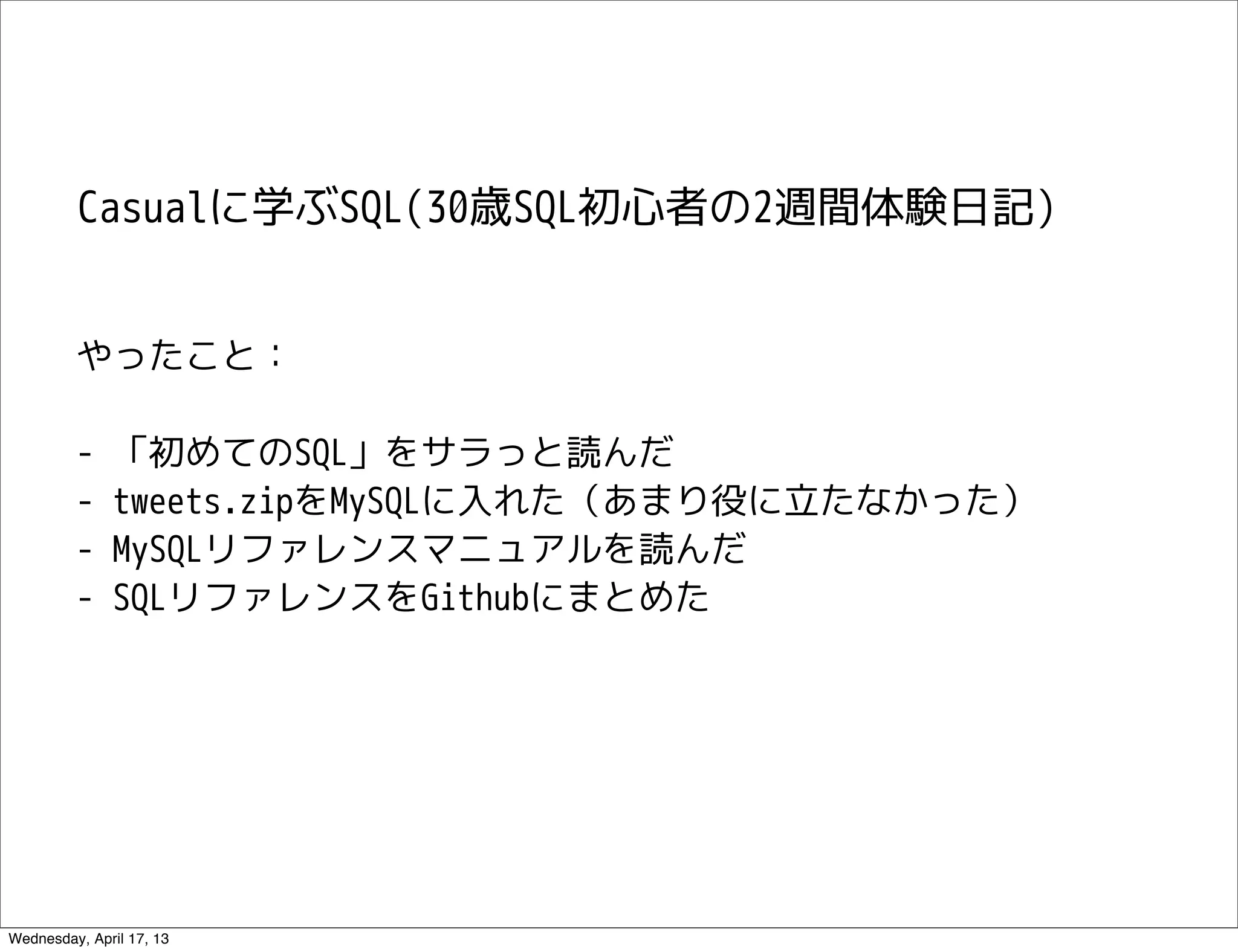Casualに学ぶSQL(30歳SQL初心者の2週間体験日記)


         やったこと：

         -    「初めてのSQL」をサラっと読んだ
         -    tweets.zipをMySQLに入れた（あまり役に立たなかった）
         -    MySQLリファレンスマニュアルを読んだ
         -    SQLリファレンスをGithubにまとめた




Wednesday, April 17, 13
 