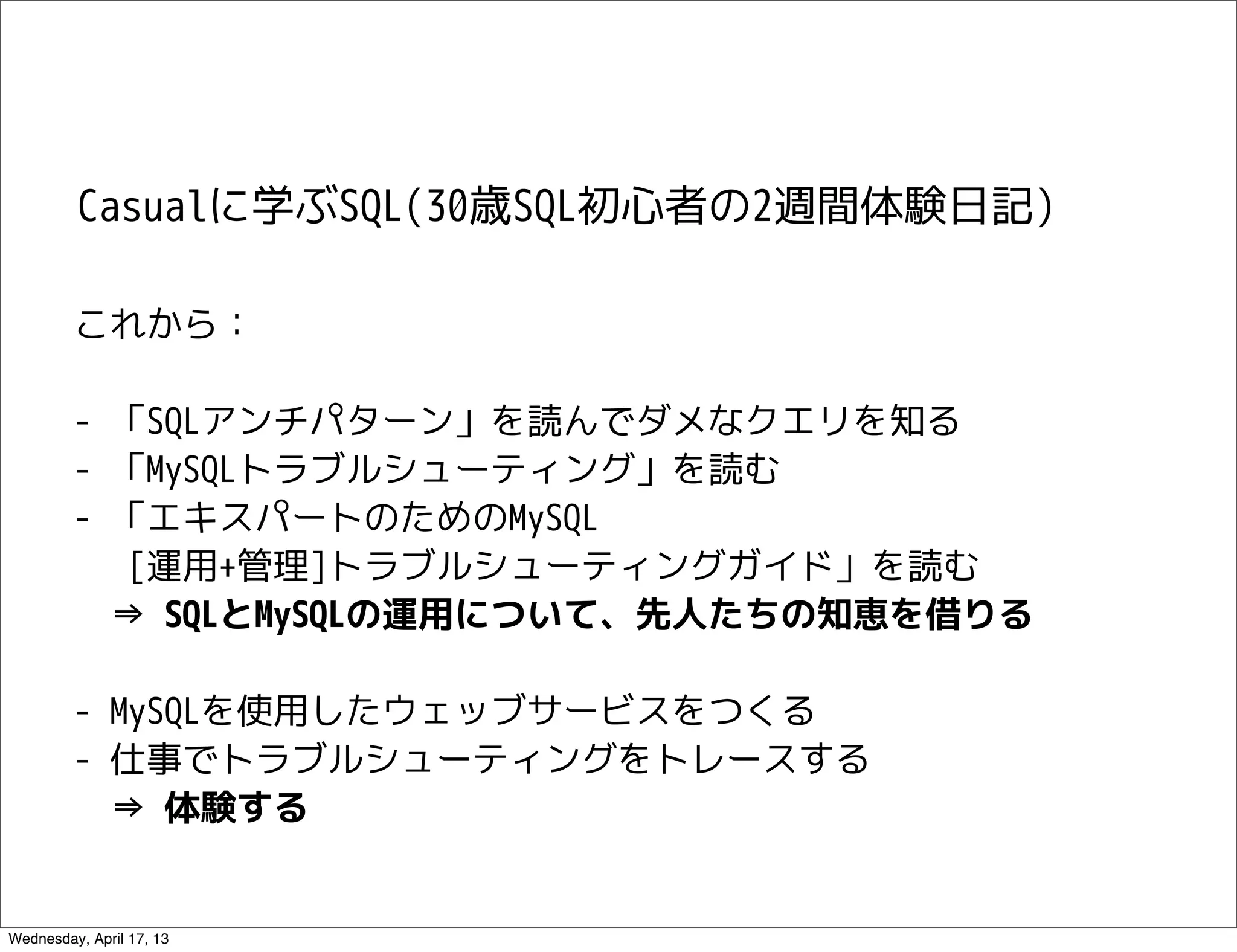 Casualに学ぶSQL(30歳SQL初心者の2週間体験日記)

         これから：

         - 「SQLアンチパターン」を読んでダメなクエリを知る
         - 「MySQLトラブルシューティング」を読む
         - 「エキスパートのためのMySQL
            [運用+管理]トラブルシューティングガイド」を読む
           ⇒ SQLとMySQLの運用について、先人たちの知恵を借りる

         - MySQLを使用したウェッブサービスをつくる
         - 仕事でトラブルシューティングをトレースする
           ⇒ 体験する


Wednesday, April 17, 13
 