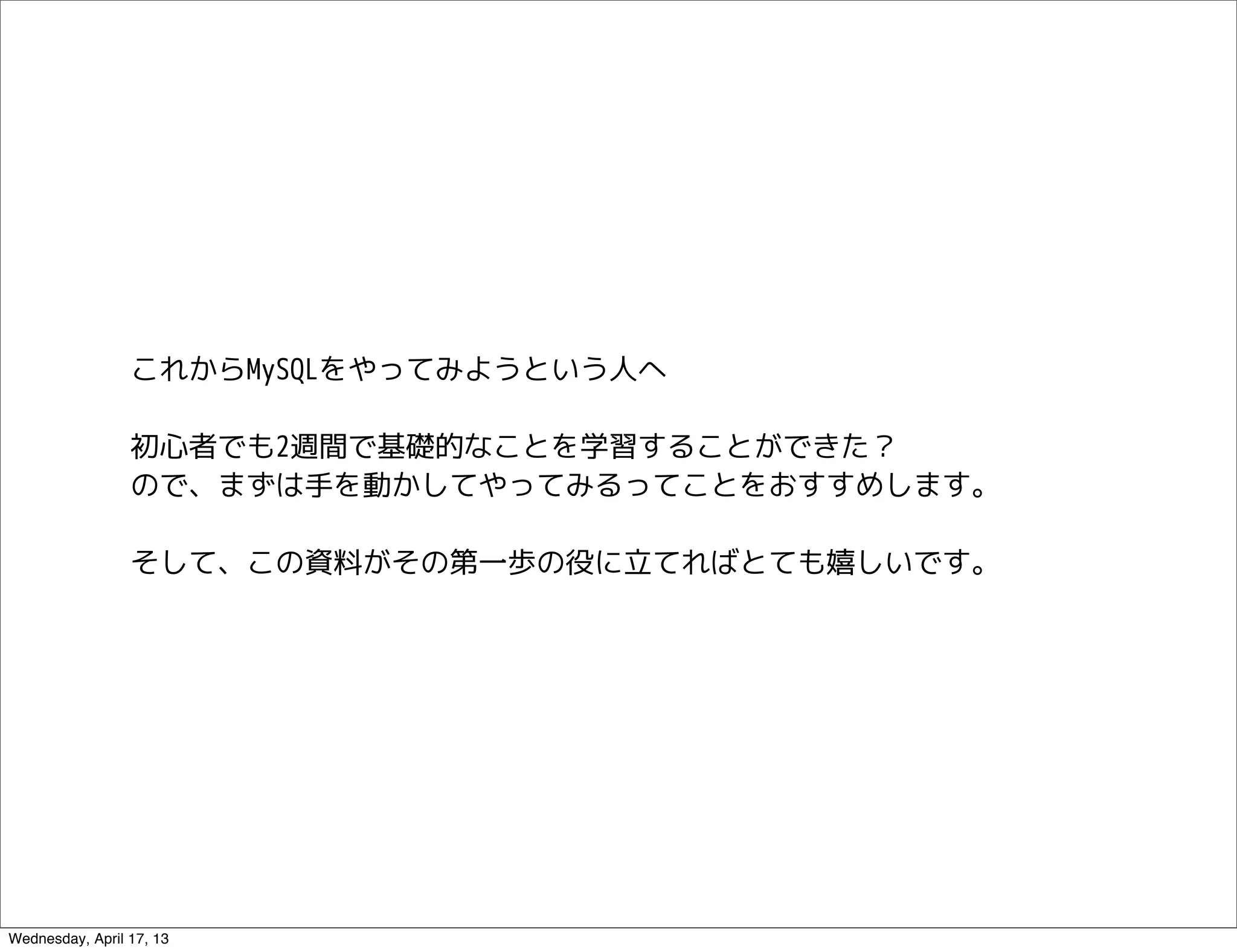 これからMySQLをやってみようという人へ

                 初心者でも2週間で基礎的なことを学習することができた？
                 ので、まずは手を動かしてやってみるってことをおすすめします。

                 そして、この資料がその第一歩の役に立てればとても嬉しいです。




Wednesday, April 17, 13
 