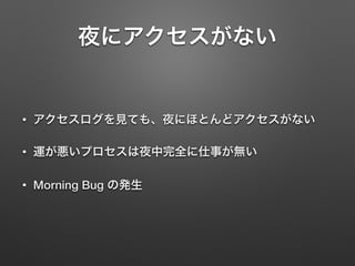 夜にアクセスがない
• アクセスログを見ても、夜にほとんどアクセスがない
• 運が悪いプロセスは夜中完全に仕事が無い
• Morning Bug の発生
 
