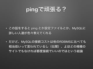 pingで頑張る？
• この話をすると ping とか設定ファイルとか、MySQLに
詳しい人達が色々教えてくれる
• だけど、MySQLの接続コストは他のRDBMSに比べても
相当低いって言われているし（伝聞）、よほどの規模の
サイトでもなければ都度接続でいいのではという結論
 