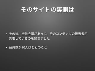 そのサイトの裏側は
• その後、全社会議があって、そのコンテンツの担当者が
発表しているのを聞きました
• 会員数が10人ほどとのこと
 