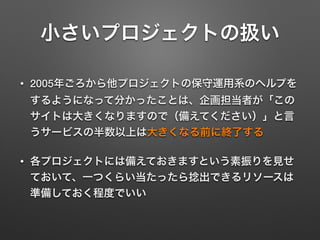 小さいプロジェクトの扱い
• 2005年ごろから他プロジェクトの保守運用系のヘルプを
するようになって分かったことは、企画担当者が「この
サイトは大きくなりますので（備えてください）」と言
うサービスの半数以上は大きくなる前に終了する
• 各プロジェクトには備えておきますという素振りを見せ
ておいて、一つくらい当たったら捻出できるリソースは
準備しておく程度でいい
 