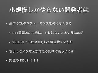 小規模しかやらない開発者は
• 長年 SQLのパフォーマンスを考えなくなる
• N+1問題とか以前に、ソレはないよというSQLが
• SELECT * FROM tbl; して毎回捨ててたり
• ちょっとアクセスが増えるだけで楽しいです
• 突然の DDoS ！！！
 