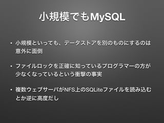 小規模でもMySQL
• 小規模といっても、データストアを別のものにするのは
意外に面倒
• ファイルロックを正確に知っているプログラマーの方が
少なくなっているという衝撃の事実
• 複数ウェブサーバがNFS上のSQLiteファイルを読み込む
とか逆に高度だし
 