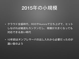 2015年の小規模
• クラウド全盛時代、RDSやAuroraで立ち上げて、ヒット
しなければ縮退もカンタンだし、規模が大きくなっても
対応できる良い時代
• 10年前はオンプレサーバの出し入れから必要だったのが
遠い昔のよう
 