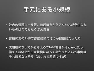 手元にある小規模
• 社内の管理ツール等、普段ほとんどアクセスが発生しな
いものは今でもたくさんある
• 普通に素のPHPで都度接続のほうが健康的だったり
• 大規模になってから考えるでいい場合がほとんどだし、
備えておいたから大規模になってよかったという事例は
それほどなさそう（あくまで私感ですが）
 