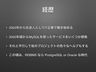 経歴
• 2003年から社会人としてIT企業で働き始める
• 2005年頃からMySQLを使ったサービスをいくつか開発
• それと平行して他のプロジェクトの色々なヘルプもする
• この頃は、RDBMS なら PostgreSQL or Oracle な時代
 