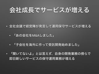 会社成長でサービスが増える
• 全社会議で経営陣が発言して運用保守サービスが増える
• 「あの会社をM&Aしました」
• 「子会社を海外に作って受託開発始めました」
• 「聞いてないよ」とは言えず、自身の開発業務の傍らで
即日新しいサービスの保守運用業務が増える
 