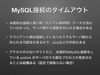MySQL接続のタイムアウト
• 永続的な接続に長い間（たいてい数時間）データが流れ
ていなかった、サーバ側から接続を切られる場合がある
• クライアント側は接続しているつもりでもサーバ側から
切られる可能性があるので、pingなどの手段もある
• アクセスの少ないサイトだと、永続的なMySQL接続をし
ている prefork のサーバのうち暇なプロセスが見放され
ることは結構ある（設定で頑張らない場合）
 