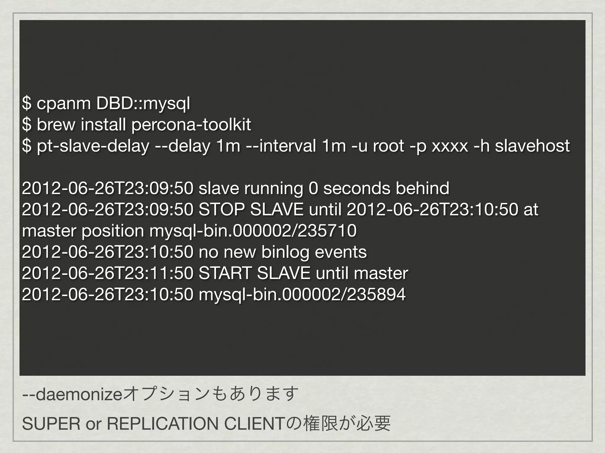 $ cpanm DBD::mysql
$ brew install percona-toolkit
$ pt-slave-delay --delay 1m --interval 1m -u root -p xxxx -h slavehost

2012-06-26T23:09:50 slave running 0 seconds behind
2012-06-26T23:09:50 STOP SLAVE until 2012-06-26T23:10:50 at
master position mysql-bin.000002/235710
2012-06-26T23:10:50 no new binlog events
2012-06-26T23:11:50 START SLAVE until master
2012-06-26T23:10:50 mysql-bin.000002/235894




--daemonizeオプションもあります
SUPER or REPLICATION CLIENTの権限が必要
 