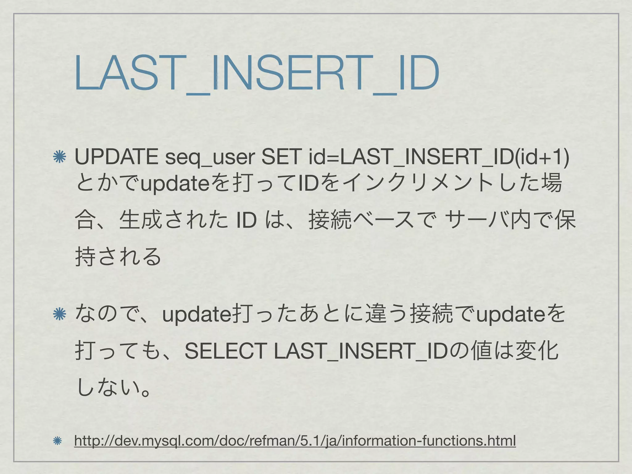 LAST_INSERT_ID
UPDATE seq_user SET id=LAST_INSERT_ID(id+1)
とかでupdateを打ってIDをインクリメントした場
合、生成された ID は、接続ベースで サーバ内で保
持される

なので、update打ったあとに違う接続でupdateを
打っても、SELECT LAST_INSERT_IDの値は変化
しない。

http://dev.mysql.com/doc/refman/5.1/ja/information-functions.html
 