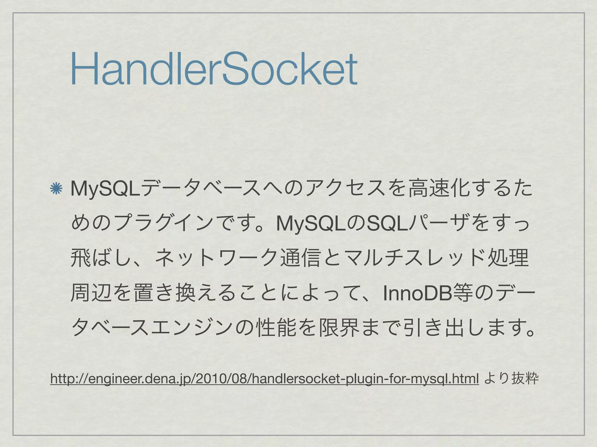 HandlerSocket

  MySQLデータベースへのアクセスを高速化するた
  めのプラグインです。MySQLのSQLパーザをすっ
  飛ばし、ネットワーク通信とマルチスレッド処理
  周辺を置き換えることによって、InnoDB等のデー
  タベースエンジンの性能を限界まで引き出します。

http://engineer.dena.jp/2010/08/handlersocket-plugin-for-mysql.html より抜粋
 
