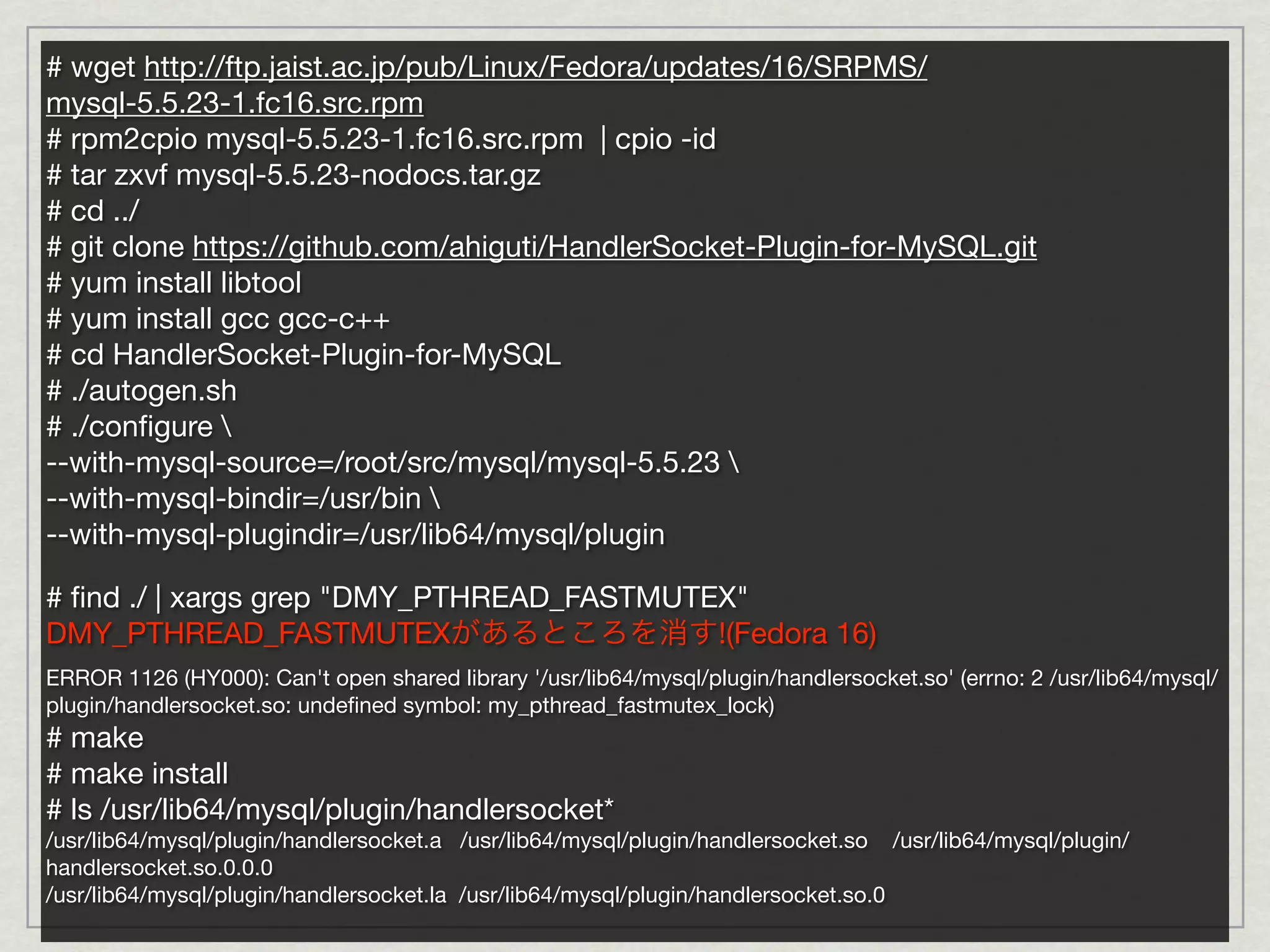 # wget http://ftp.jaist.ac.jp/pub/Linux/Fedora/updates/16/SRPMS/
mysql-5.5.23-1.fc16.src.rpm
# rpm2cpio mysql-5.5.23-1.fc16.src.rpm | cpio -id
# tar zxvf mysql-5.5.23-nodocs.tar.gz
# cd ../
# git clone https://github.com/ahiguti/HandlerSocket-Plugin-for-MySQL.git
# yum install libtool
# yum install gcc gcc-c++
# cd HandlerSocket-Plugin-for-MySQL
# ./autogen.sh
# ./conﬁgure 
--with-mysql-source=/root/src/mysql/mysql-5.5.23 
--with-mysql-bindir=/usr/bin 
--with-mysql-plugindir=/usr/lib64/mysql/plugin

# ﬁnd ./ | xargs grep "DMY_PTHREAD_FASTMUTEX"
DMY_PTHREAD_FASTMUTEXがあるところを消す!(Fedora 16)
ERROR 1126 (HY000): Can't open shared library '/usr/lib64/mysql/plugin/handlersocket.so' (errno: 2 /usr/lib64/mysql/
plugin/handlersocket.so: undeﬁned symbol: my_pthread_fastmutex_lock)
# make
# make install
# ls /usr/lib64/mysql/plugin/handlersocket*
/usr/lib64/mysql/plugin/handlersocket.a /usr/lib64/mysql/plugin/handlersocket.so /usr/lib64/mysql/plugin/
handlersocket.so.0.0.0
/usr/lib64/mysql/plugin/handlersocket.la /usr/lib64/mysql/plugin/handlersocket.so.0
 