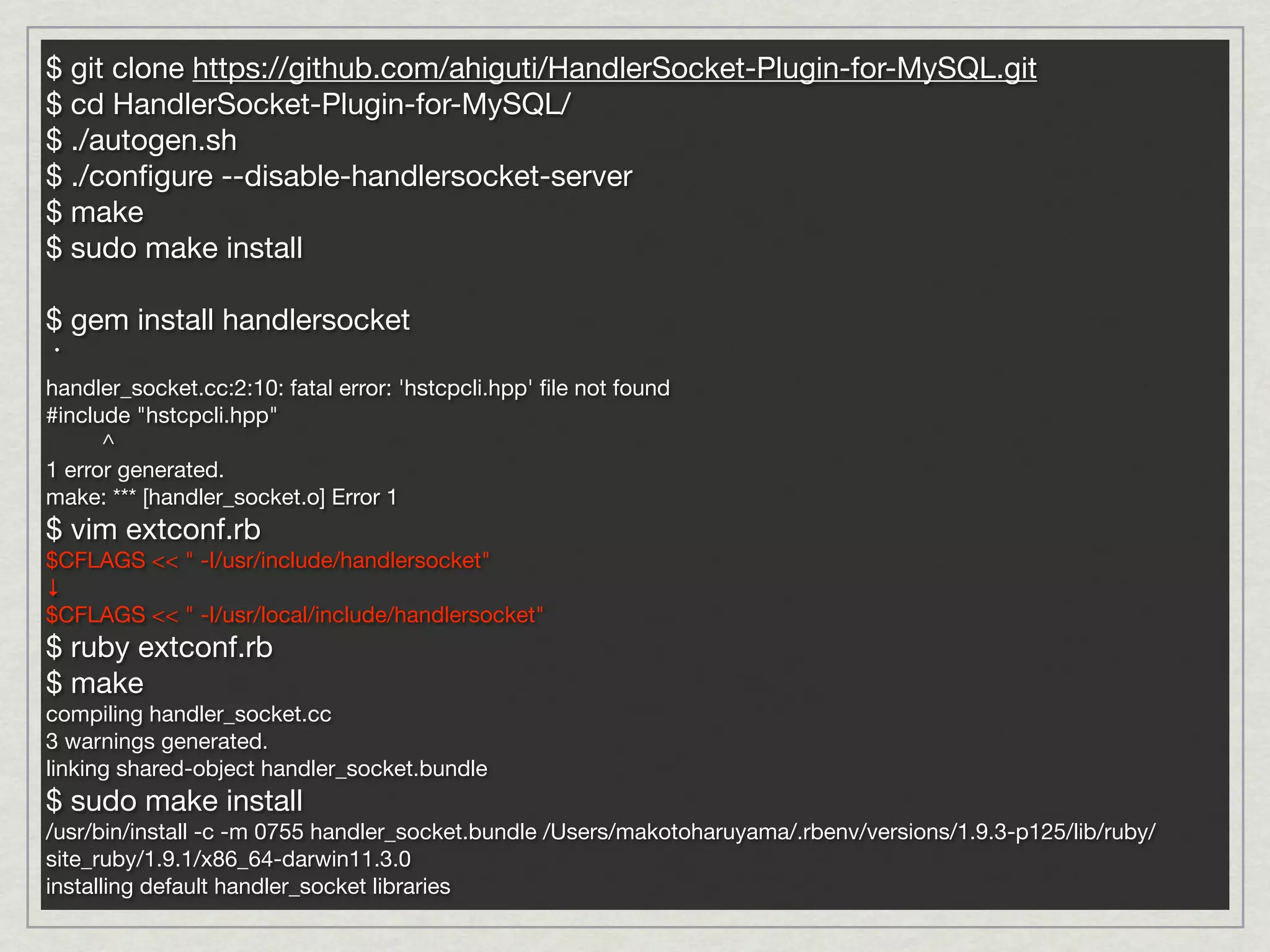 $ git clone https://github.com/ahiguti/HandlerSocket-Plugin-for-MySQL.git
$ cd HandlerSocket-Plugin-for-MySQL/
$ ./autogen.sh
$ ./conﬁgure --disable-handlersocket-server
$ make
$ sudo make install

$ gem install handlersocket
・
handler_socket.cc:2:10: fatal error: 'hstcpcli.hpp' ﬁle not found
#include "hstcpcli.hpp"
      ^
1 error generated.
make: *** [handler_socket.o] Error 1
$ vim extconf.rb
$CFLAGS << " -I/usr/include/handlersocket"
↓
$CFLAGS << " -I/usr/local/include/handlersocket"
$ ruby extconf.rb
$ make
compiling handler_socket.cc
3 warnings generated.
linking shared-object handler_socket.bundle
$ sudo make install
/usr/bin/install -c -m 0755 handler_socket.bundle /Users/makotoharuyama/.rbenv/versions/1.9.3-p125/lib/ruby/
site_ruby/1.9.1/x86_64-darwin11.3.0
installing default handler_socket libraries
 
