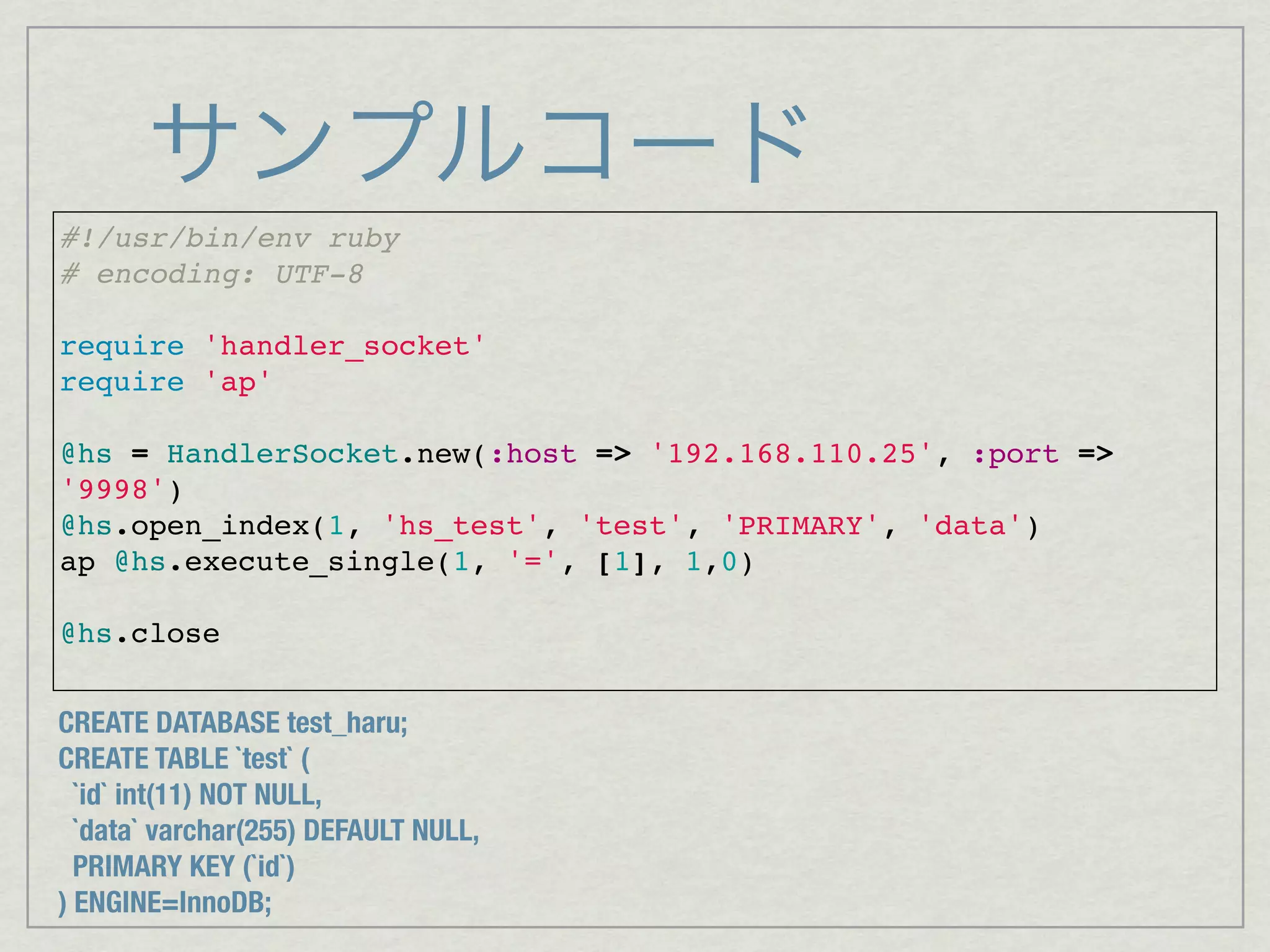 サンプルコード
#!/usr/bin/env ruby
# encoding: UTF-8

require 'handler_socket'
require 'ap'

@hs = HandlerSocket.new(:host => '192.168.110.25', :port =>
'9998')
@hs.open_index(1, 'hs_test', 'test', 'PRIMARY', 'data')
ap @hs.execute_single(1, '=', [1], 1,0)

@hs.close


CREATE DATABASE test_haru;
CREATE TABLE `test` (
  `id` int(11) NOT NULL,
  `data` varchar(255) DEFAULT NULL,
  PRIMARY KEY (`id`)
) ENGINE=InnoDB;
 