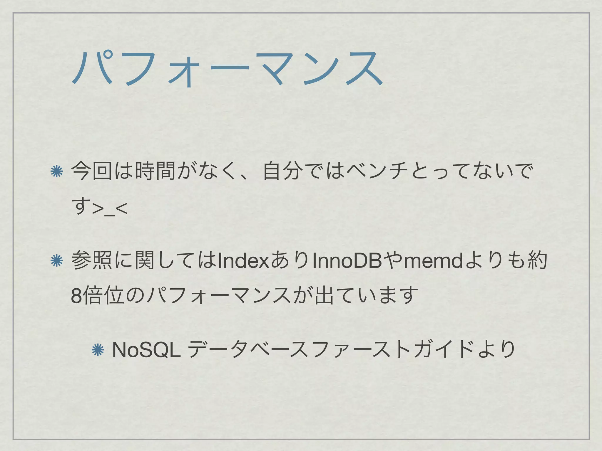 パフォーマンス

今回は時間がなく、自分ではベンチとってないで
す>_<

参照に関してはIndexありInnoDBやmemdよりも約
8倍位のパフォーマンスが出ています

  NoSQL データベースファーストガイドより
 