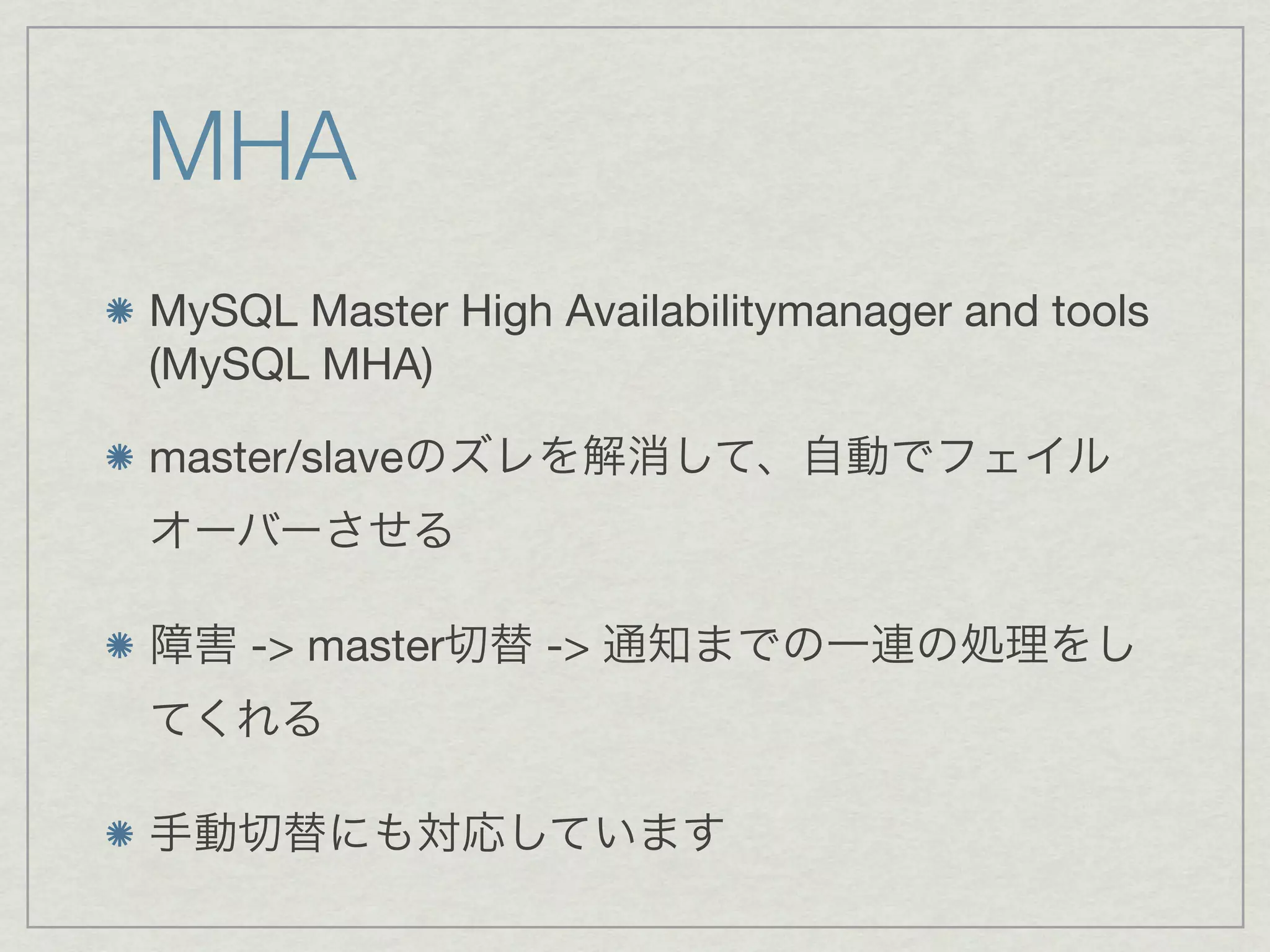 MHA
MySQL Master High Availabilitymanager and tools
(MySQL MHA)

master/slaveのズレを解消して、自動でフェイル
オーバーさせる

障害 -> master切替 -> 通知までの一連の処理をし
てくれる

手動切替にも対応しています
 