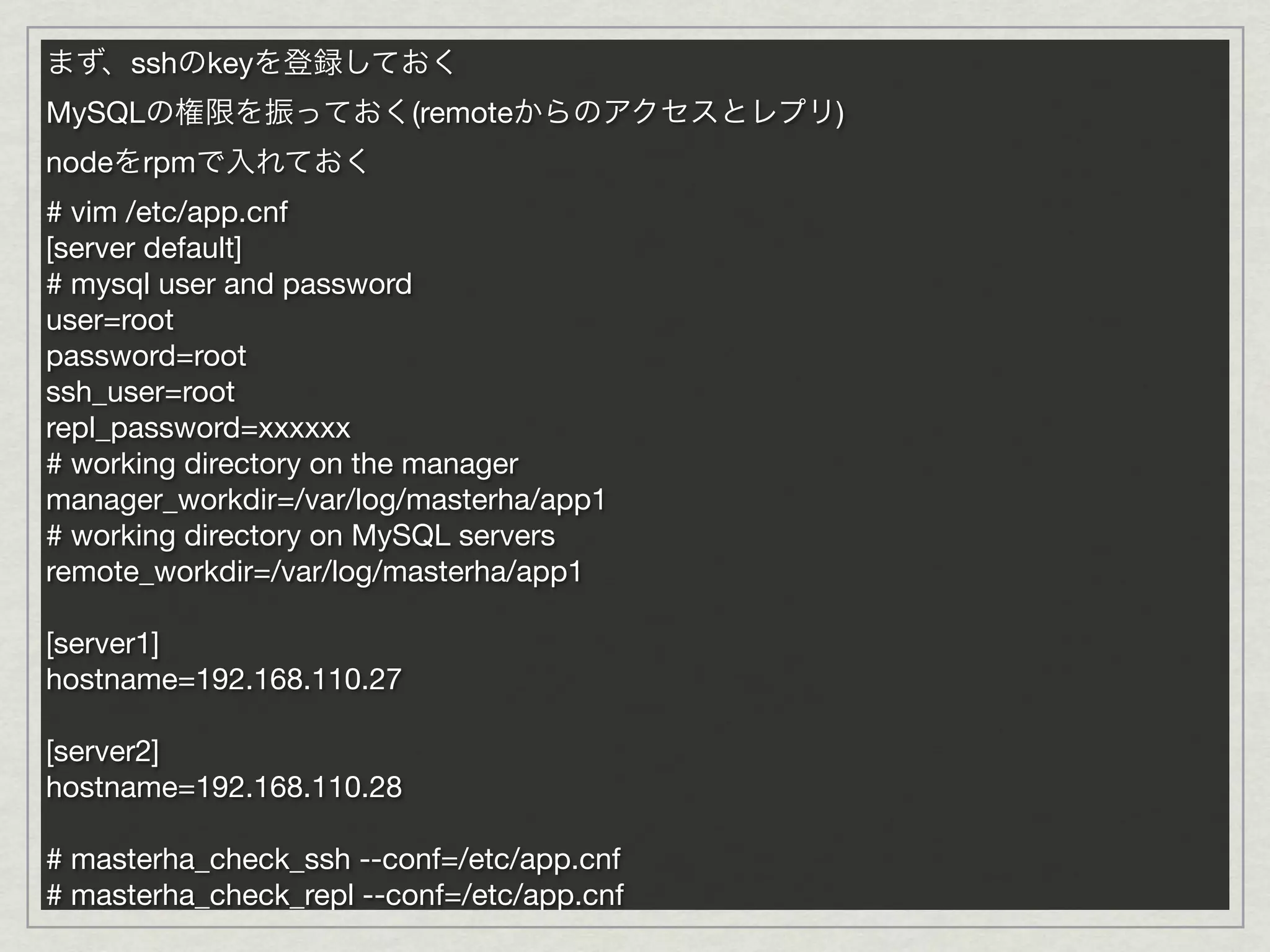 まず、sshのkeyを登録しておく
MySQLの権限を振っておく(remoteからのアクセスとレプリ)
nodeをrpmで入れておく
# vim /etc/app.cnf
[server default]
# mysql user and password
user=root
password=root
ssh_user=root
repl_password=xxxxxx
# working directory on the manager
manager_workdir=/var/log/masterha/app1
# working directory on MySQL servers
remote_workdir=/var/log/masterha/app1

[server1]
hostname=192.168.110.27

[server2]
hostname=192.168.110.28

# masterha_check_ssh --conf=/etc/app.cnf
# masterha_check_repl --conf=/etc/app.cnf
 
