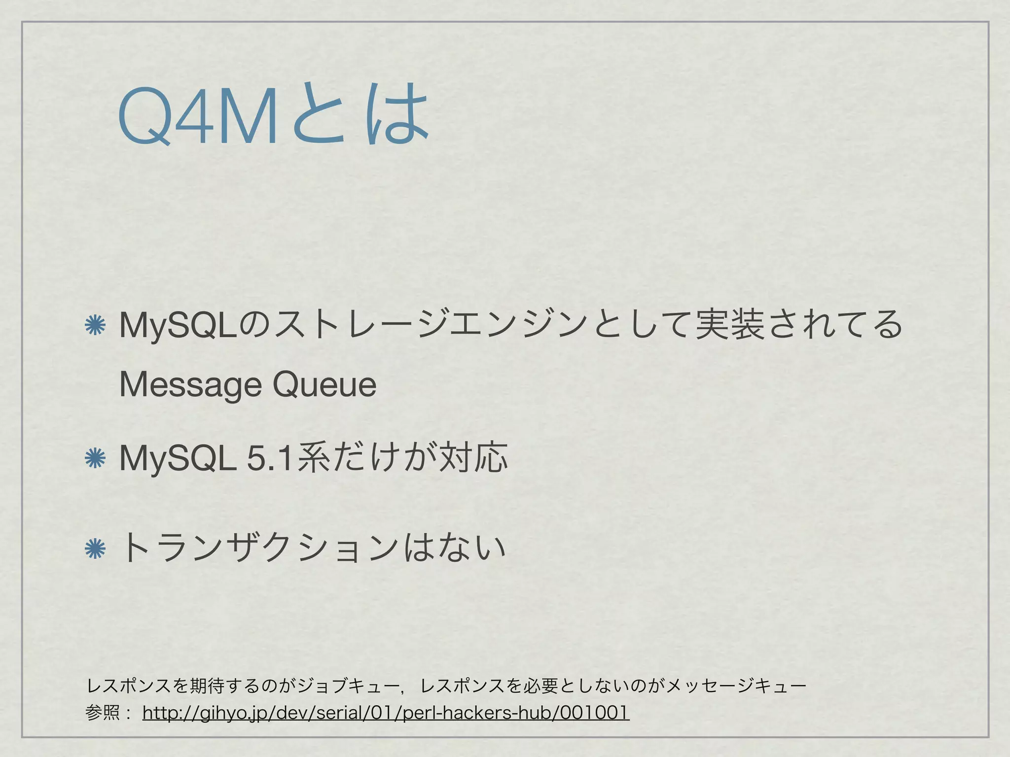 Q4Mとは

  MySQLのストレージエンジンとして実装されてる
  Message Queue

  MySQL 5.1系だけが対応

  トランザクションはない


レスポンスを期待するのがジョブキュー，レスポンスを必要としないのがメッセージキュー
参照 : http://gihyo.jp/dev/serial/01/perl-hackers-hub/001001
 