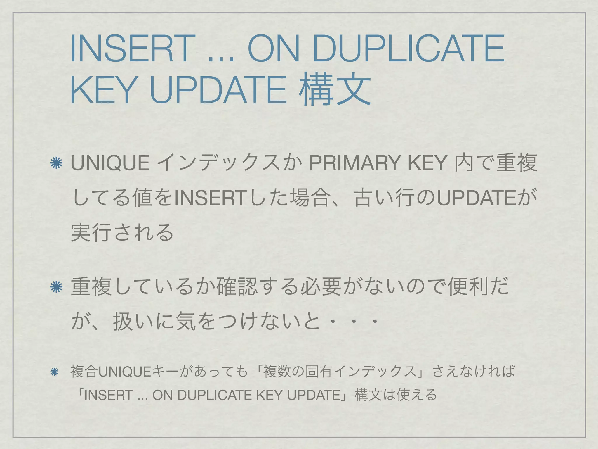 INSERT ... ON DUPLICATE
KEY UPDATE 構文
UNIQUE インデックスか PRIMARY KEY 内で重複
してる値をINSERTした場合、古い行のUPDATEが
実行される

重複しているか確認する必要がないので便利だ
が、扱いに気をつけないと・・・

複合UNIQUEキーがあっても「複数の固有インデックス」さえなければ
「INSERT ... ON DUPLICATE KEY UPDATE」構文は使える
 