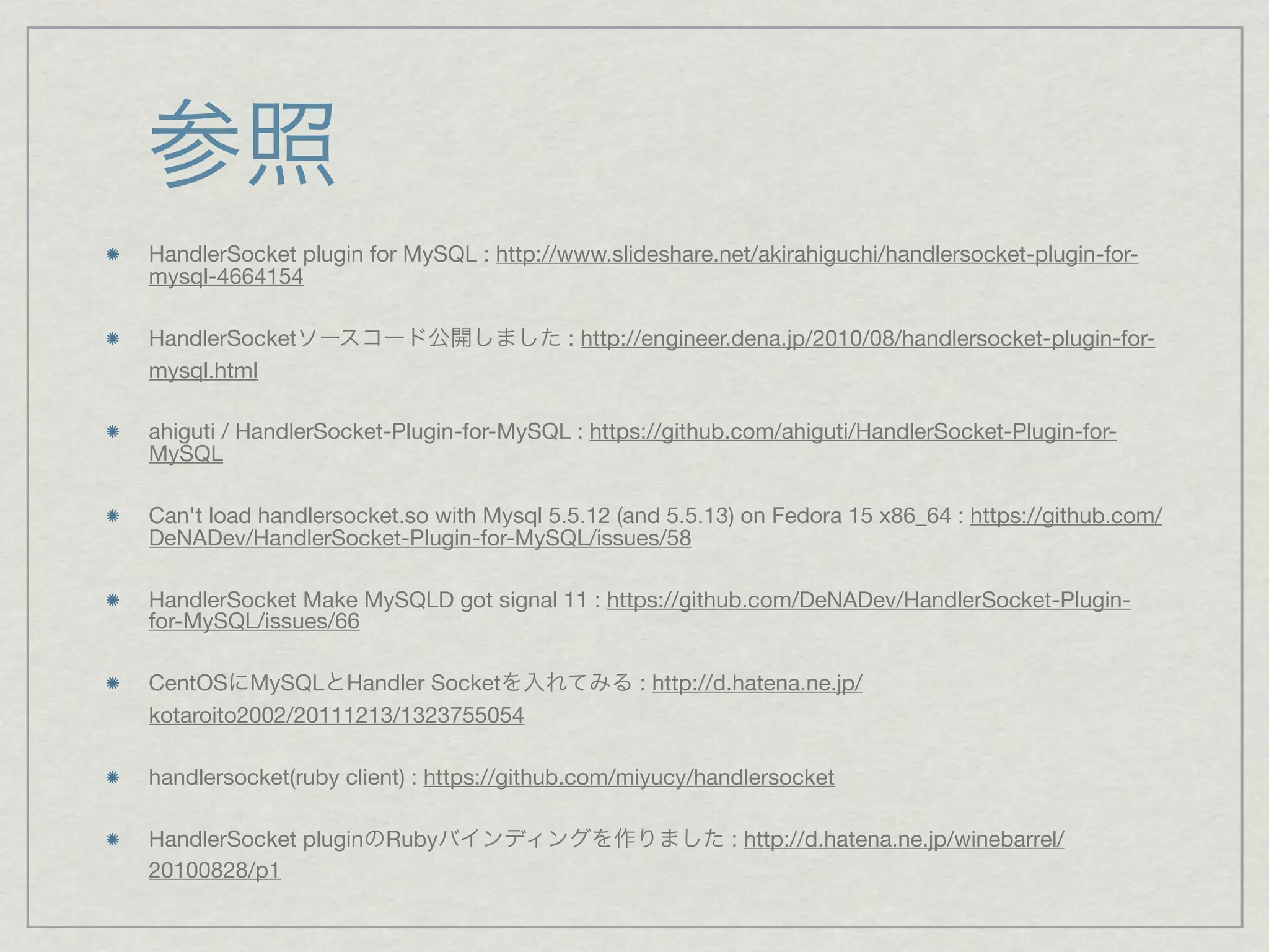 参照
HandlerSocket plugin for MySQL : http://www.slideshare.net/akirahiguchi/handlersocket-plugin-for-
mysql-4664154

HandlerSocketソースコード公開しました : http://engineer.dena.jp/2010/08/handlersocket-plugin-for-
mysql.html

ahiguti / HandlerSocket-Plugin-for-MySQL : https://github.com/ahiguti/HandlerSocket-Plugin-for-
MySQL

Can't load handlersocket.so with Mysql 5.5.12 (and 5.5.13) on Fedora 15 x86_64 : https://github.com/
DeNADev/HandlerSocket-Plugin-for-MySQL/issues/58

HandlerSocket Make MySQLD got signal 11 : https://github.com/DeNADev/HandlerSocket-Plugin-
for-MySQL/issues/66

CentOSにMySQLとHandler Socketを入れてみる : http://d.hatena.ne.jp/
kotaroito2002/20111213/1323755054

handlersocket(ruby client) : https://github.com/miyucy/handlersocket

HandlerSocket pluginのRubyバインディングを作りました : http://d.hatena.ne.jp/winebarrel/
20100828/p1
 