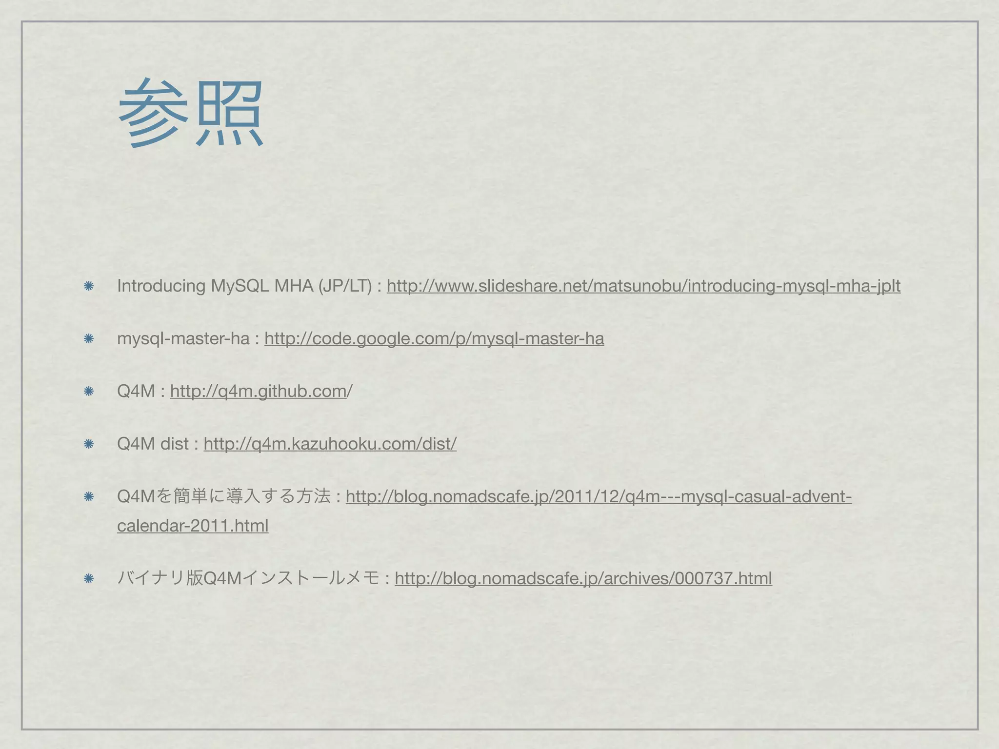 参照
Introducing MySQL MHA (JP/LT) : http://www.slideshare.net/matsunobu/introducing-mysql-mha-jplt


mysql-master-ha : http://code.google.com/p/mysql-master-ha


Q4M : http://q4m.github.com/


Q4M dist : http://q4m.kazuhooku.com/dist/


Q4Mを簡単に導入する方法 : http://blog.nomadscafe.jp/2011/12/q4m---mysql-casual-advent-
calendar-2011.html


バイナリ版Q4Mインストールメモ : http://blog.nomadscafe.jp/archives/000737.html
 