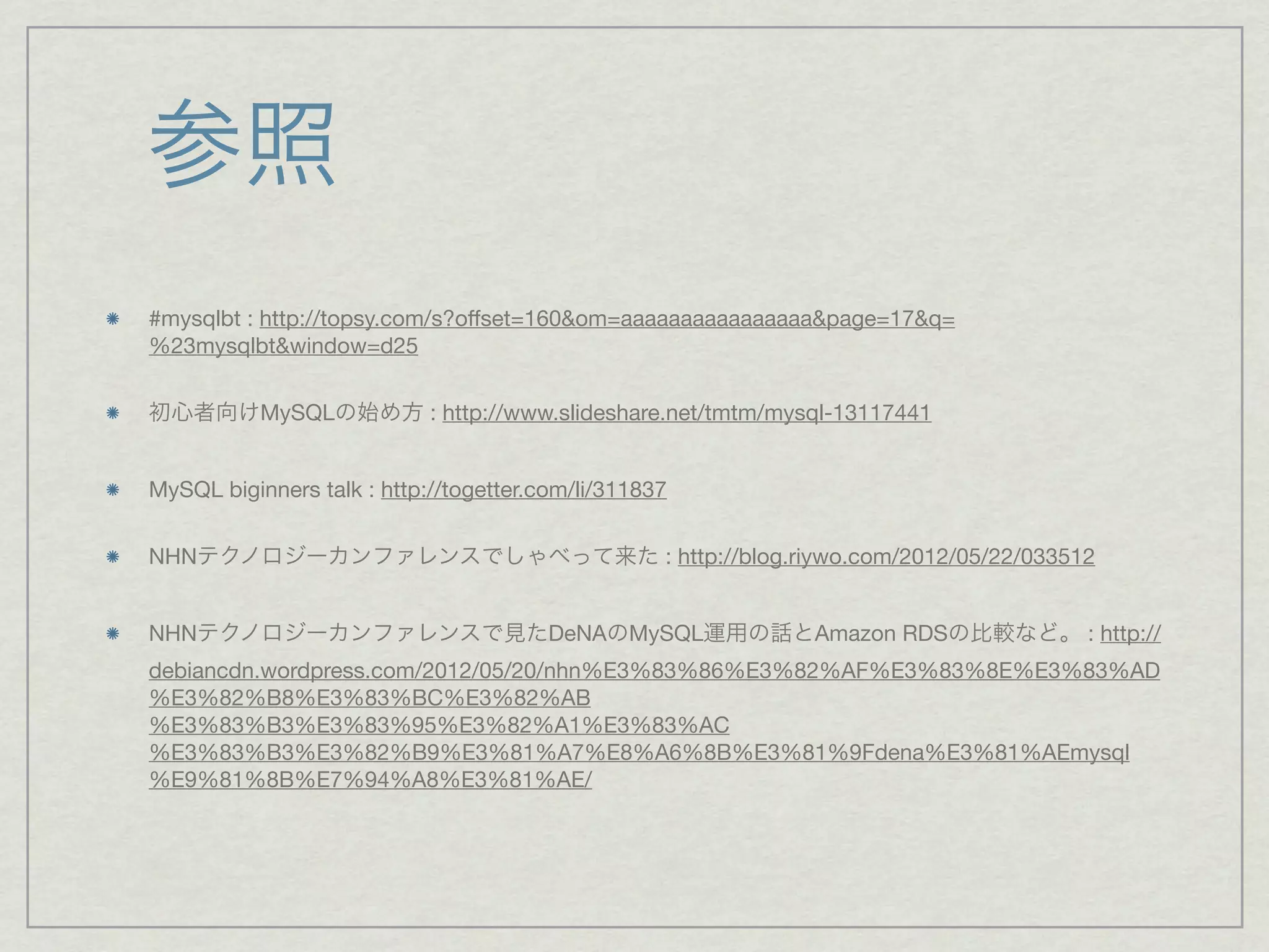 参照
#mysqlbt : http://topsy.com/s?offset=160&om=aaaaaaaaaaaaaaaa&page=17&q=
%23mysqlbt&window=d25


初心者向けMySQLの始め方 : http://www.slideshare.net/tmtm/mysql-13117441


MySQL biginners talk : http://togetter.com/li/311837


NHNテクノロジーカンファレンスでしゃべって来た : http://blog.riywo.com/2012/05/22/033512


NHNテクノロジーカンファレンスで見たDeNAのMySQL運用の話とAmazon RDSの比較など。 : http://
debiancdn.wordpress.com/2012/05/20/nhn%E3%83%86%E3%82%AF%E3%83%8E%E3%83%AD
%E3%82%B8%E3%83%BC%E3%82%AB
%E3%83%B3%E3%83%95%E3%82%A1%E3%83%AC
%E3%83%B3%E3%82%B9%E3%81%A7%E8%A6%8B%E3%81%9Fdena%E3%81%AEmysql
%E9%81%8B%E7%94%A8%E3%81%AE/
 