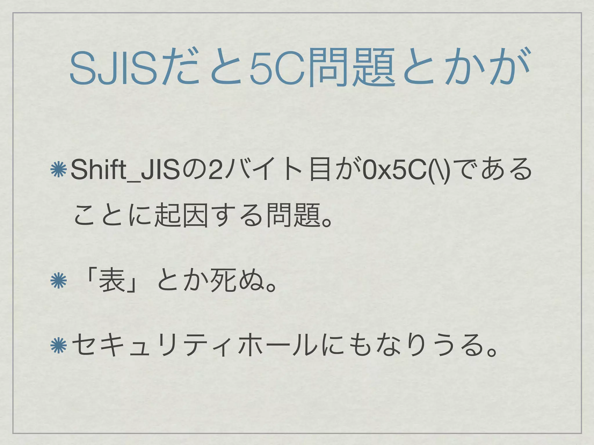SJISだと5C問題とかが

Shift_JISの2バイト目が0x5C()である
ことに起因する問題。

「表」とか死ぬ。

セキュリティホールにもなりうる。
 