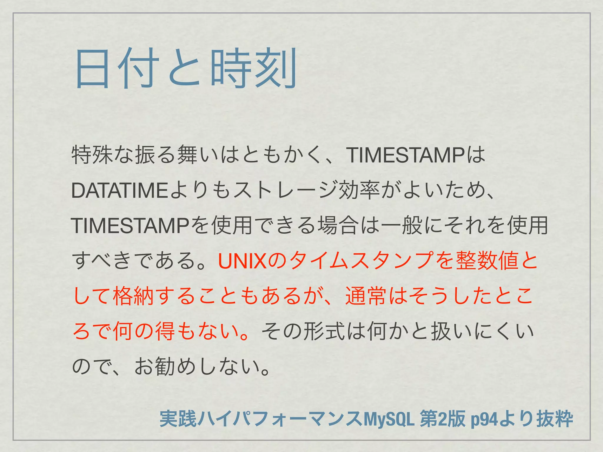 日付と時刻
特殊な振る舞いはともかく、TIMESTAMPは
DATATIMEよりもストレージ効率がよいため、
TIMESTAMPを使用できる場合は一般にそれを使用
すべきである。UNIXのタイムスタンプを整数値と
して格納することもあるが、通常はそうしたとこ
ろで何の得もない。その形式は何かと扱いにくい
ので、お勧めしない。

    実践ハイパフォーマンスMySQL 第2版 p94より抜粋
 