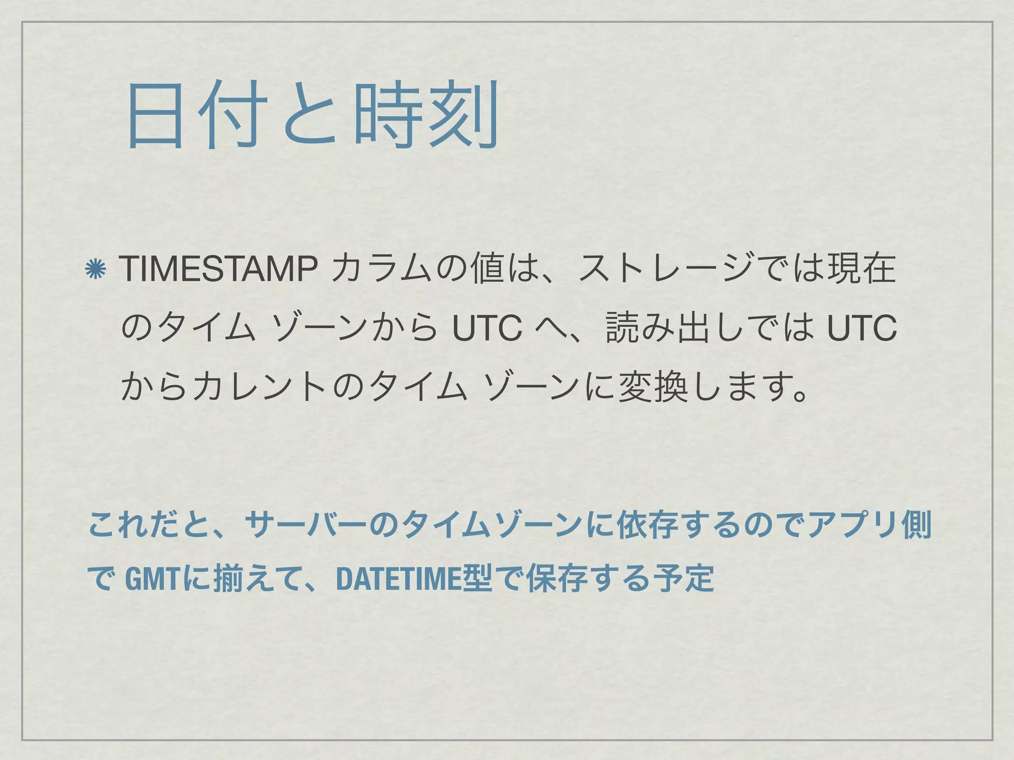 日付と時刻
 TIMESTAMP カラムの値は、ストレージでは現在
 のタイム ゾーンから UTC へ、読み出しでは UTC
 からカレントのタイム ゾーンに変換します。


これだと、サーバーのタイムゾーンに依存するのでアプリ側
で GMTに   えて、DATETIME型で保存する予定
 