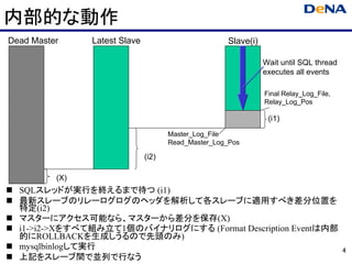 内部的な動作
Dead Master     Latest Slave                         Slave(i)

                                                                Wait until SQL thread
                                                                executes all events

                                                                Final Relay_Log_File,
                                                                Relay_Log_Pos

                                                                 (i1)
                                      Master_Log_File
                                      Read_Master_Log_Pos

                               (i2)

          (X)
  SQLスレッドが実行を終えるまで待つ (i1)
  最新スレーブのリレーログログのヘッダを解析して各スレーブに適用すべき差分位置を
  特定(i2)
  マスターにアクセス可能なら、マスターから差分を保存(X)
  i1->i2->Xをすべて組み立て1個のバイナリログにする (Format Description Eventは内部
  的にROLLBACKを生成しうるので先頭のみ)
  mysqlbinlogして実行                                                                       4
  上記をスレーブ間で並列で行なう
 