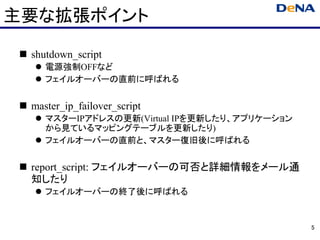主要な拡張ポイント

 shutdown_script
    電源強制OFFなど
    フェイルオーバーの直前に呼ばれる


 master_ip_failover_script
    マスターIPアドレスの更新(Virtual IPを更新したり、アプリケーション
    から見ているマッピングテーブルを更新したり)
    フェイルオーバーの直前と、マスター復旧後に呼ばれる


 report_script: フェイルオーバーの可否と詳細情報をメール通
 知したり
    フェイルオーバーの終了後に呼ばれる


                                              5
 