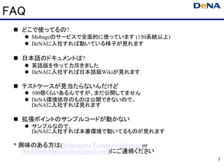 FAQ
   どこで使ってるの?
      Mobageのサービスで全面的に使っています (150系統以上)
      DeNAに入社すれば動いている様子が見れます

   日本語のドキュメントは?
      英語版を作って力尽きました
      DeNAに入社すれば日本語版Wikiが見れます

   テストケースが見当たらないんだけど
      100個くらいあるんですが、まだ公開してません
      DeNA環境依存のものは公開できないので。
      DeNAに入社すれば見れます

   拡張ポイントのサンプルコードが動かない
      サンプルなので。
      DeNAに入社すれば本番環境で動いてるものが見れます

 * 興味のある方は(Matsunobu.Yoshinori@dena.jp or
    Yoshinori.Matsunobu@gmail.com)にご連絡ください
                                             7
 