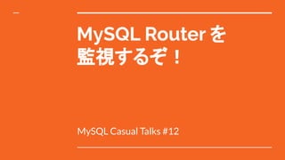 MySQL Router を
監視するぞ！
MySQL Casual Talks #12
 