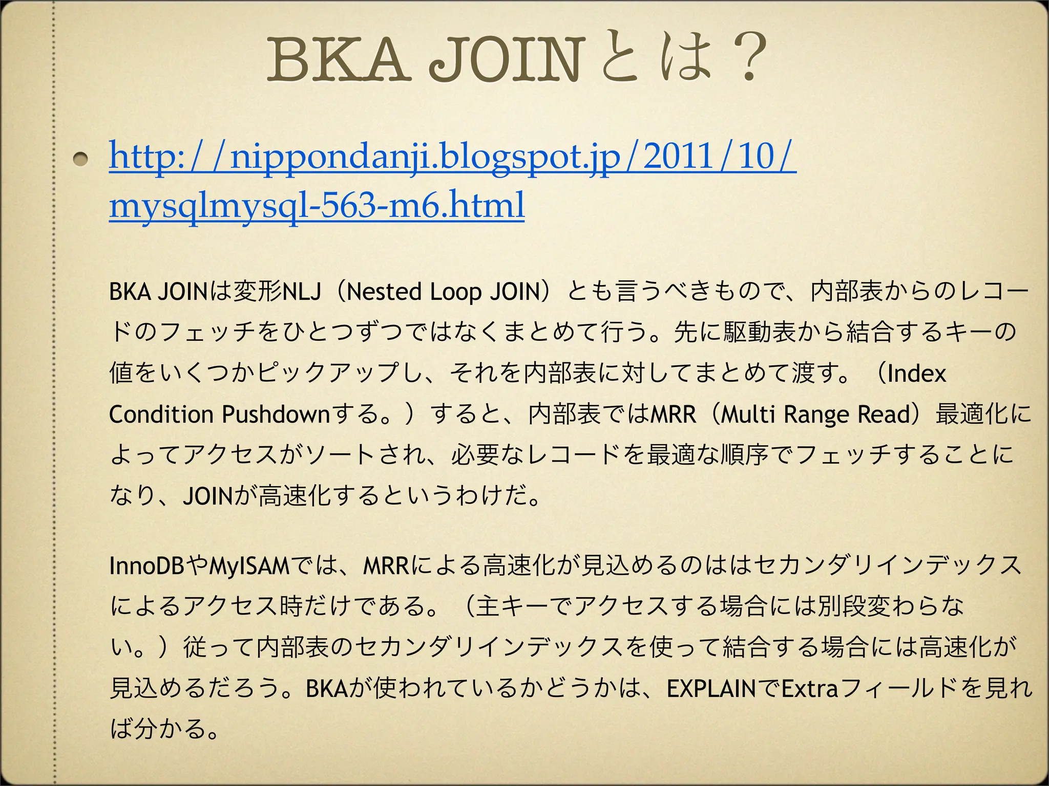 BKA JOINとは？
http://nippondanji.blogspot.jp/2011/10/
mysqlmysql-563-m6.html

BKA JOINは変形NLJ（Nested Loop JOIN）とも言うべきもので、内部表からのレコー
ドのフェッチをひとつずつではなくまとめて行う。先に駆動表から結合するキーの
値をいくつかピックアップし、それを内部表に対してまとめて渡す。（Index
Condition Pushdownする。）すると、内部表ではMRR（Multi Range Read）最適化に
よってアクセスがソートされ、必要なレコードを最適な順序でフェッチすることに
なり、JOINが高速化するというわけだ。

InnoDBやMyISAMでは、MRRによる高速化が見込めるのははセカンダリインデックス
によるアクセス時だけである。（主キーでアクセスする場合には別段変わらな
い。）従って内部表のセカンダリインデックスを使って結合する場合には高速化が
見込めるだろう。BKAが使われているかどうかは、EXPLAINでExtraフィールドを見れ
ば分かる。
 