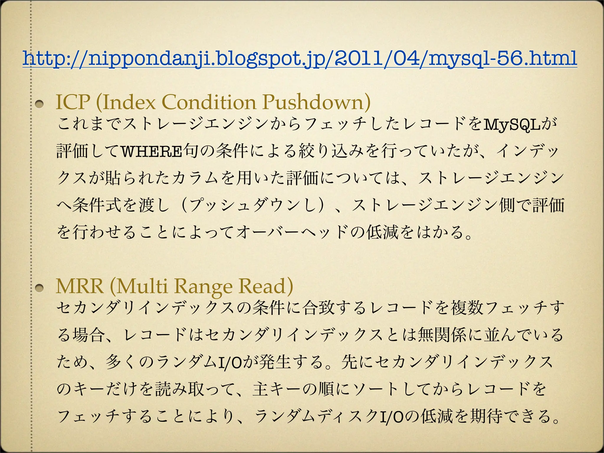 http://nippondanji.blogspot.jp/2011/04/mysql-56.html

   ICP (Index Condition Pushdown)
   これまでストレージエンジンからフェッチしたレコードをMySQLが
   評価してWHERE句の条件による絞り込みを行っていたが、インデッ
   クスが貼られたカラムを用いた評価については、ストレージエンジン
   へ条件式を渡し（プッシュダウンし）、ストレージエンジン側で評価
   を行わせることによってオーバーヘッドの低減をはかる。


   MRR (Multi Range Read)
   セカンダリインデックスの条件に合致するレコードを複数フェッチす
   る場合、レコードはセカンダリインデックスとは無関係に並んでいる
   ため、多くのランダムI/Oが発生する。先にセカンダリインデックス
   のキーだけを読み取って、主キーの順にソートしてからレコードを
   フェッチすることにより、ランダムディスクI/Oの低減を期待できる。
 