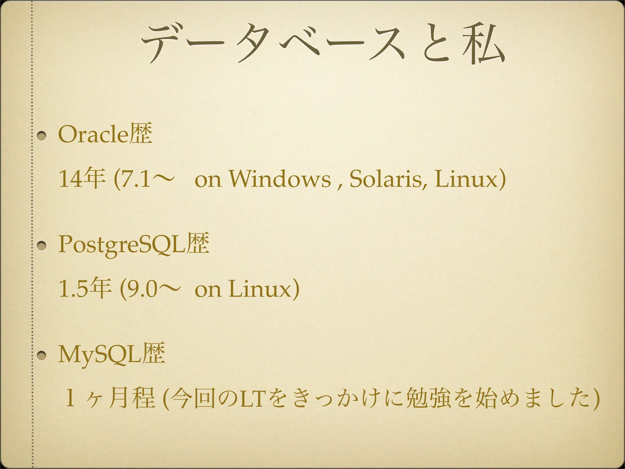データベースと私
Oracle歴
14年 (7.1∼ on Windows , Solaris, Linux)

PostgreSQL歴
1.5年 (9.0∼ on Linux)

MySQL歴
１ヶ月程 (今回のLTをきっかけに勉強を始めました)
 