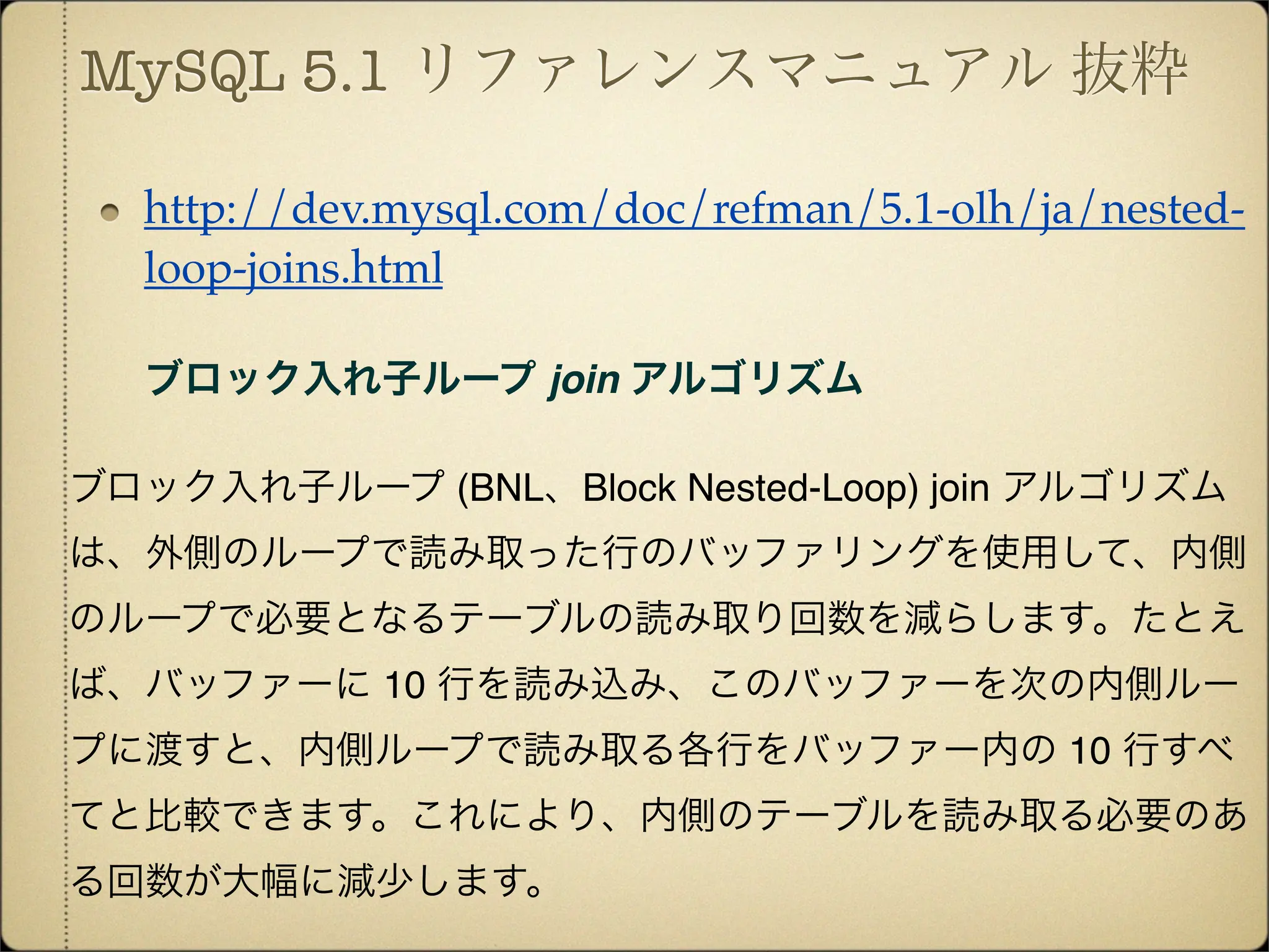 MySQL 5.1 リファレンスマニュアル 抜粋

   http://dev.mysql.com/doc/refman/5.1-olh/ja/nested-
   loop-joins.html

   ブロック入れ子ループ join アルゴリズム

ブロック入れ子ループ (BNL、Block Nested-Loop) join アルゴリズム
は、外側のループで読み取った行のバッファリングを使用して、内側
のループで必要となるテーブルの読み取り回数を減らします。たとえ
ば、バッファーに 10 行を読み込み、このバッファーを次の内側ルー
プに渡すと、内側ループで読み取る各行をバッファー内の 10 行すべ
てと比較できます。これにより、内側のテーブルを読み取る必要のあ
る回数が大幅に減少します。
 