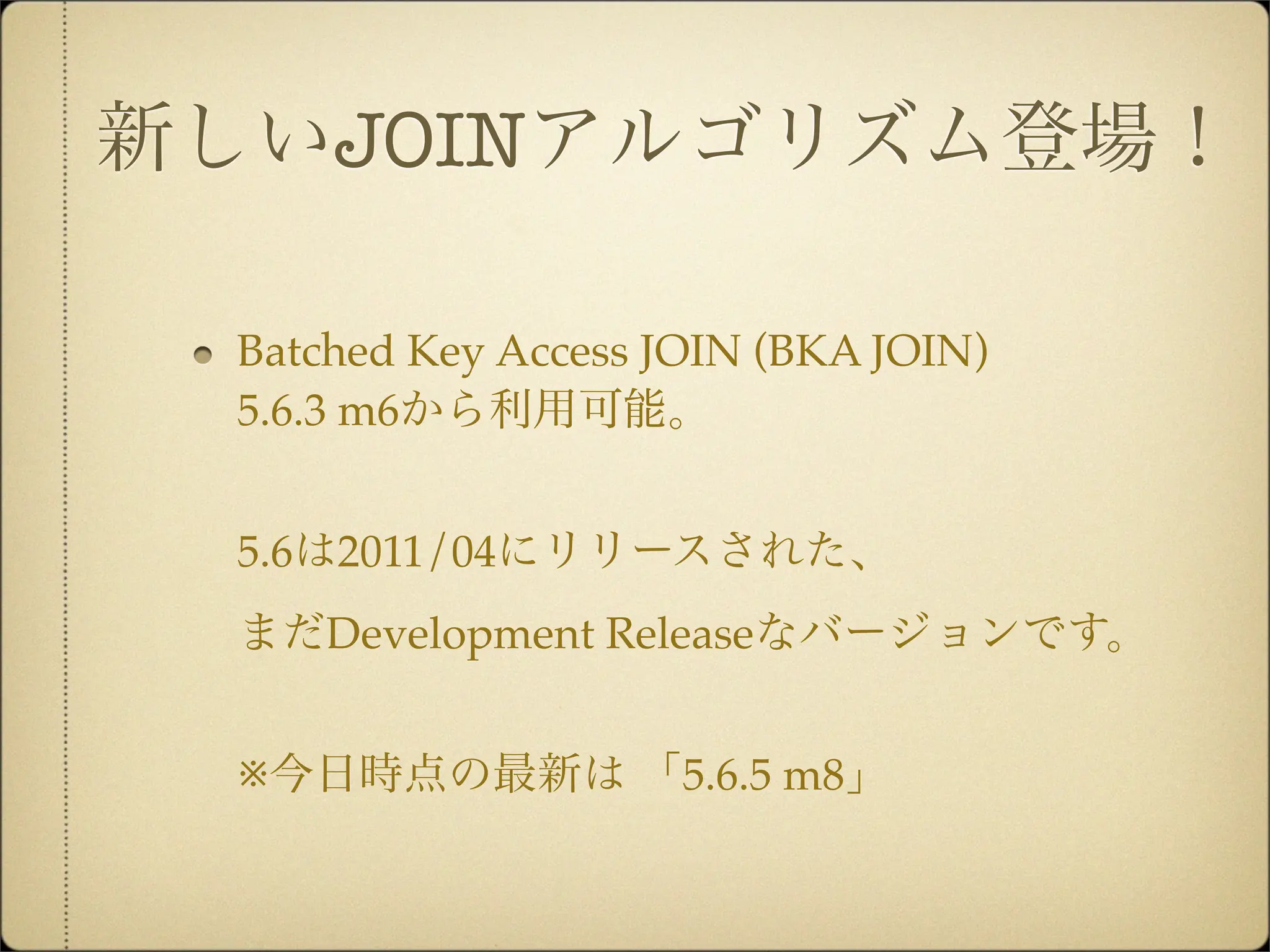 新しいJOINアルゴリズム登場！

 Batched Key Access JOIN (BKA JOIN)
 5.6.3 m6から利用可能。


 5.6は2011/04にリリースされた、
 まだDevelopment Releaseなバージョンです。


 ※今日時点の最新は 「5.6.5 m8」
 